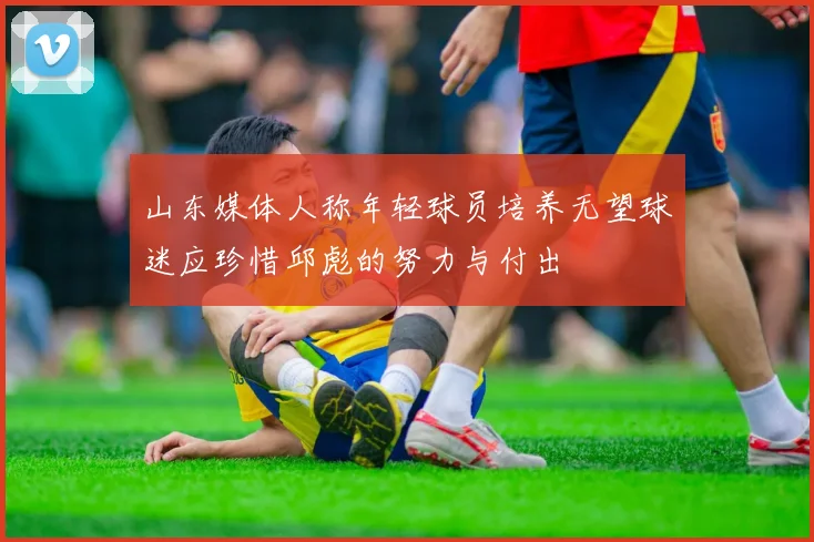 山东媒体人称年轻球员培养无望球迷应珍惜邱彪的努力与付出