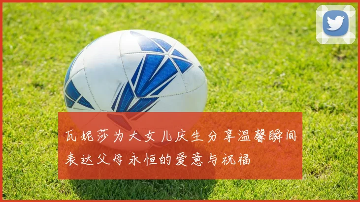 瓦妮莎为大女儿庆生分享温馨瞬间表达父母永恒的爱意与祝福