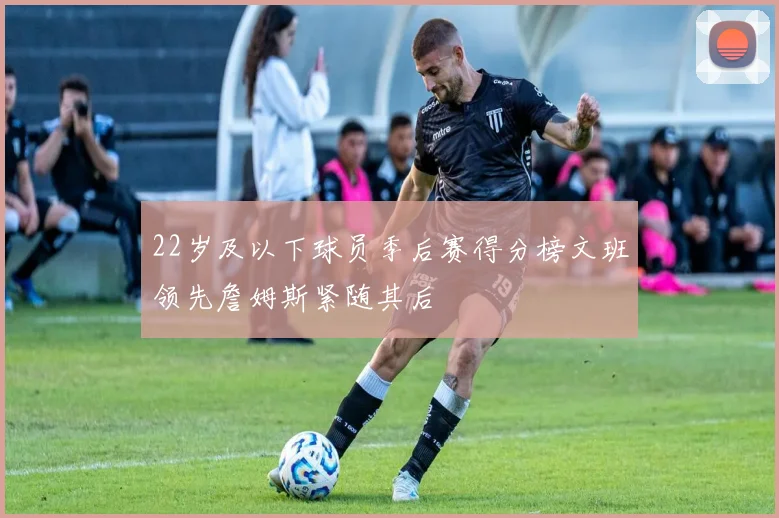 22岁及以下球员季后赛得分榜文班领先詹姆斯紧随其后