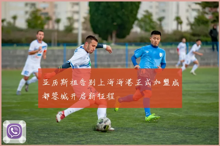 亚历斯祖告别上海海港正式加盟成都蓉城开启新征程