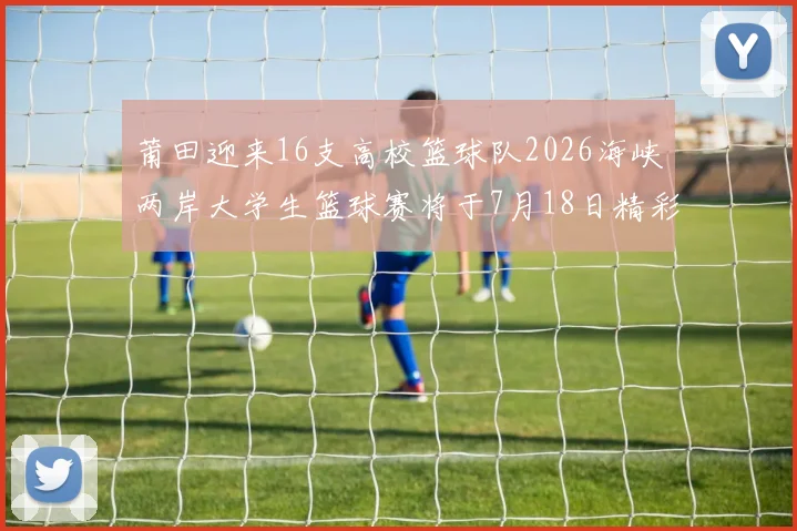 莆田迎来16支高校篮球队2026海峡两岸大学生篮球赛将于7月18日精彩开幕