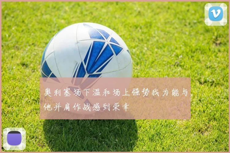 奥利塞场下温和场上强势我为能与他并肩作战感到荣幸