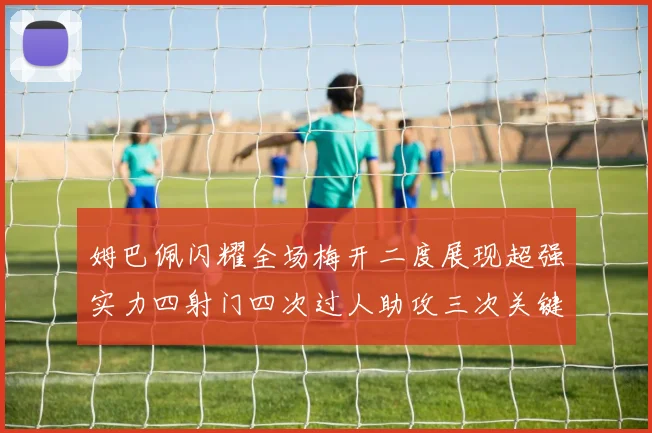 姆巴佩闪耀全场梅开二度展现超强实力四射门四次过人助攻三次关键传球