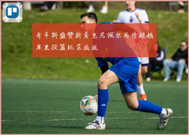 考辛斯盛赞新秀克尼佩尔或将超越库里投篮纪录成就