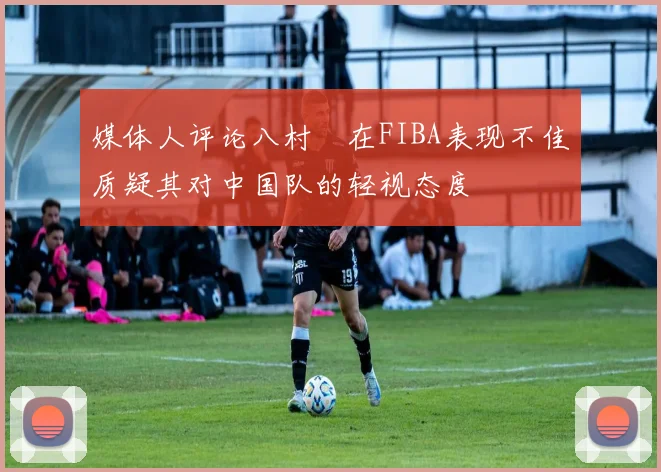 媒体人评论八村塁在FIBA表现不佳质疑其对中国队的轻视态度