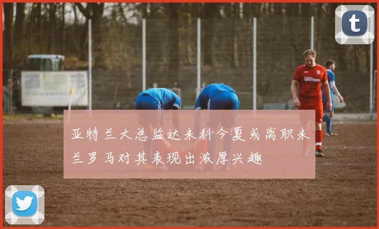 亚特兰大总监达米科今夏或离职米兰罗马对其表现出浓厚兴趣