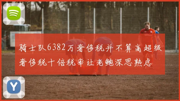 骑士队6382万奢侈税并不算高超级奢侈税十倍税率让老鲍深思熟虑