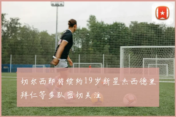 切尔西即将续约19岁新星杰西德里拜仁等多队密切关注