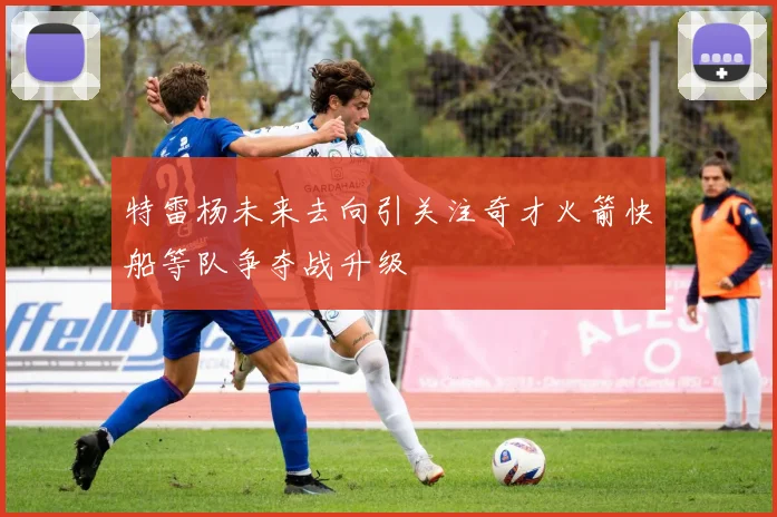 特雷杨未来去向引关注奇才火箭快船等队争夺战升级