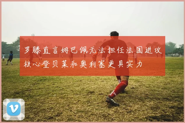 罗滕直言姆巴佩无法担任法国进攻核心登贝莱和奥利塞更具实力
