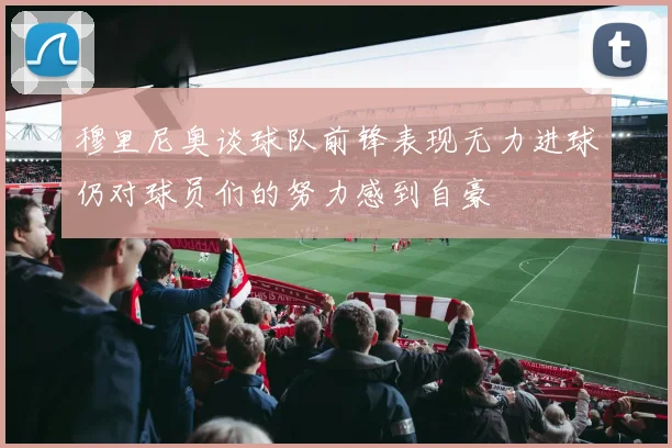 穆里尼奥谈球队前锋表现无力进球仍对球员们的努力感到自豪
