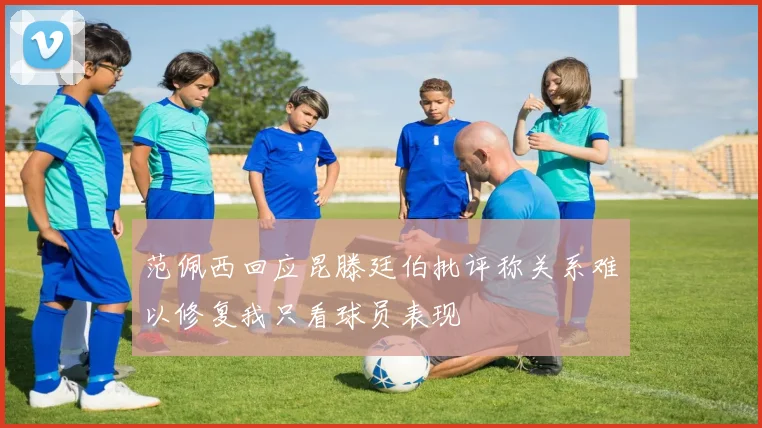 范佩西回应昆滕廷伯批评称关系难以修复我只看球员表现