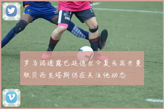 罗马诺透露巴延德尔今夏或离开曼联贝西克塔斯仍在关注他动态