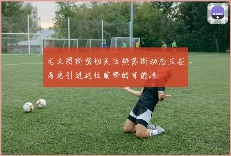 尤文图斯密切关注热苏斯动态正在考虑引进这位前锋的可能性