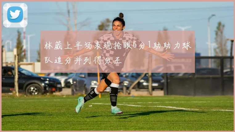 林葳上半场表现抢眼6分1助助力球队追分并列得分王