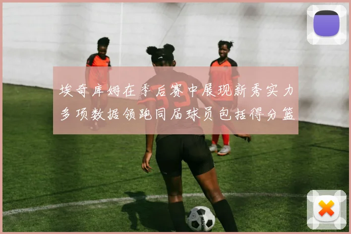 埃奇库姆在季后赛中展现新秀实力多项数据领跑同届球员包括得分篮板助攻抢断三分