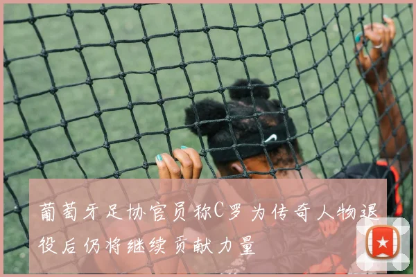 葡萄牙足协官员称C罗为传奇人物退役后仍将继续贡献力量