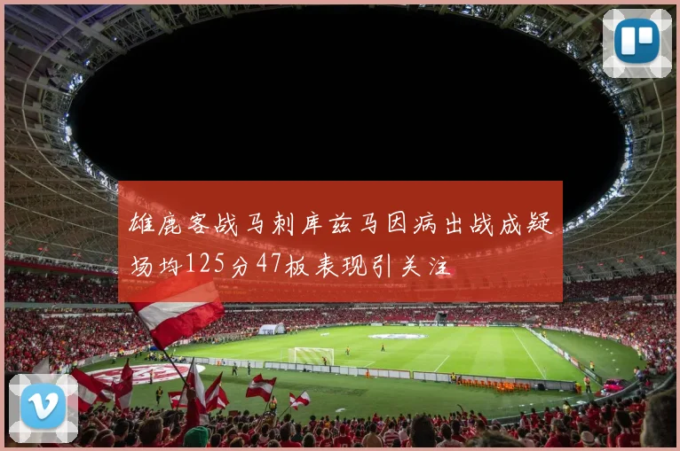 雄鹿客战马刺库兹马因病出战成疑场均125分47板表现引关注